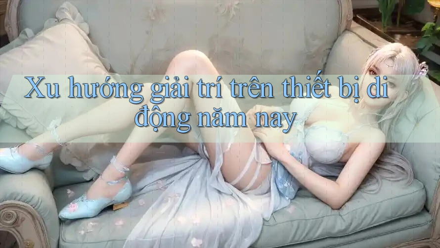 Xu hướng giải trí trên thiết bị di động năm nay